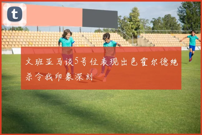 文班亚马谈5号位表现出色霍尔德绝杀令我印象深刻